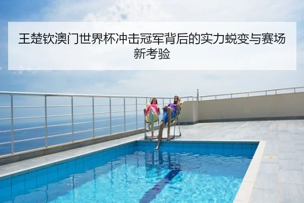 王楚钦澳门世界杯冲击冠军背后的实力蜕变与赛场新考验
